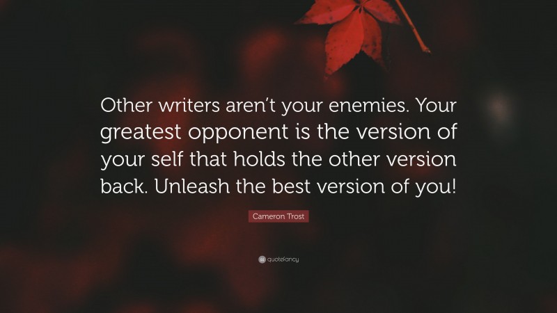 Cameron Trost Quote: “Other writers aren’t your enemies. Your greatest opponent is the version of your self that holds the other version back. Unleash the best version of you!”