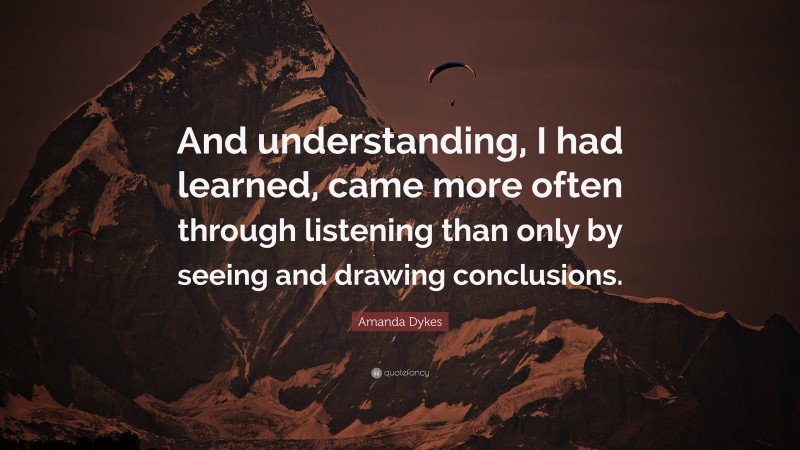Amanda Dykes Quote: “And understanding, I had learned, came more often through listening than only by seeing and drawing conclusions.”