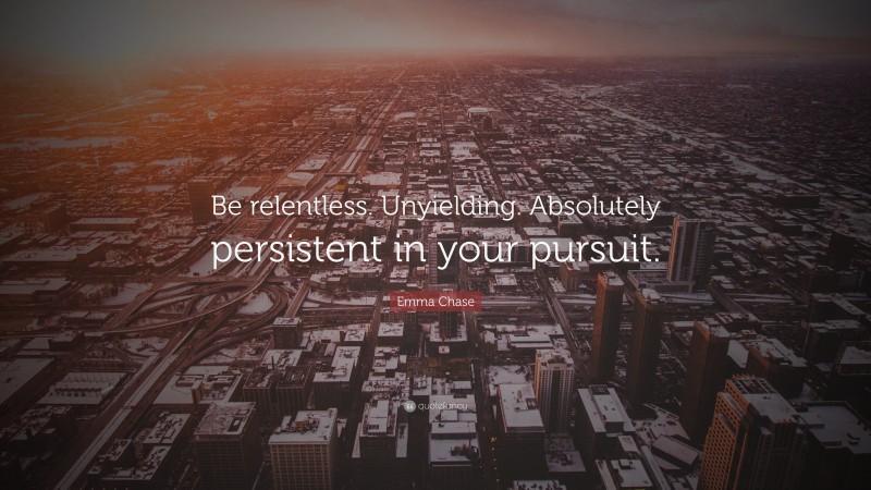Emma Chase Quote: “Be relentless. Unyielding. Absolutely persistent in your pursuit.”