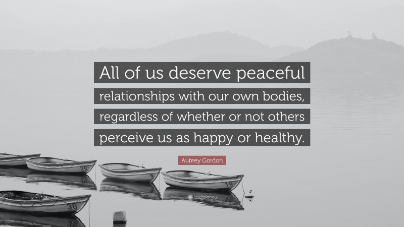 Aubrey Gordon Quote: “All of us deserve peaceful relationships with our own bodies, regardless of whether or not others perceive us as happy or healthy.”