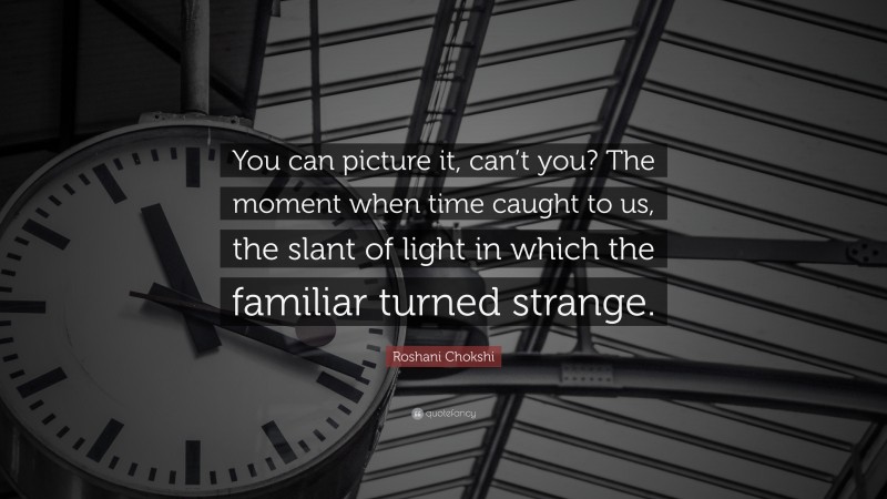 Roshani Chokshi Quote: “You can picture it, can’t you? The moment when time caught to us, the slant of light in which the familiar turned strange.”