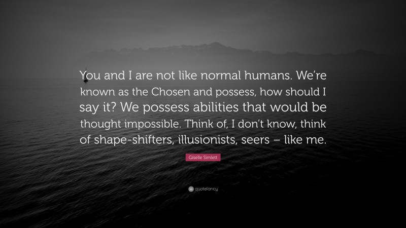 Giselle Simlett Quote: “You and I are not like normal humans. We’re known as the Chosen and possess, how should I say it? We possess abilities that would be thought impossible. Think of, I don’t know, think of shape-shifters, illusionists, seers – like me.”