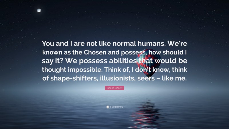 Giselle Simlett Quote: “You and I are not like normal humans. We’re known as the Chosen and possess, how should I say it? We possess abilities that would be thought impossible. Think of, I don’t know, think of shape-shifters, illusionists, seers – like me.”