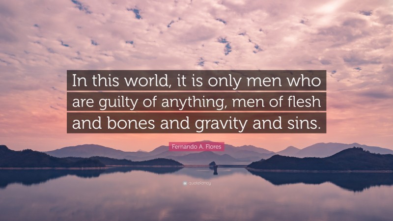 Fernando A. Flores Quote: “In this world, it is only men who are guilty of anything, men of flesh and bones and gravity and sins.”