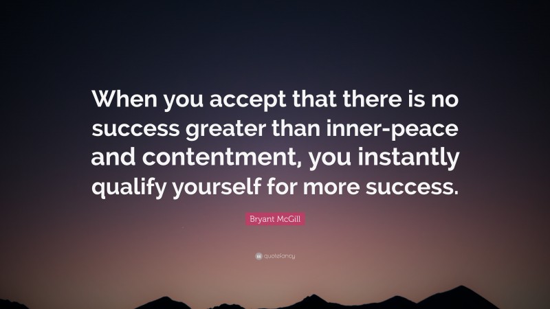 Bryant McGill Quote: “When you accept that there is no success greater than inner-peace and contentment, you instantly qualify yourself for more success.”