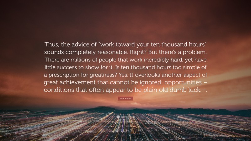 Sean Patrick Quote: “Thus, the advice of “work toward your ten thousand hours” sounds completely reasonable. Right? But there’s a problem. There are millions of people that work incredibly hard, yet have little success to show for it. Is ten thousand hours too simple of a prescription for greatness? Yes. It overlooks another aspect of great achievement that cannot be ignored: opportunities – conditions that often appear to be plain old dumb luck. -.”