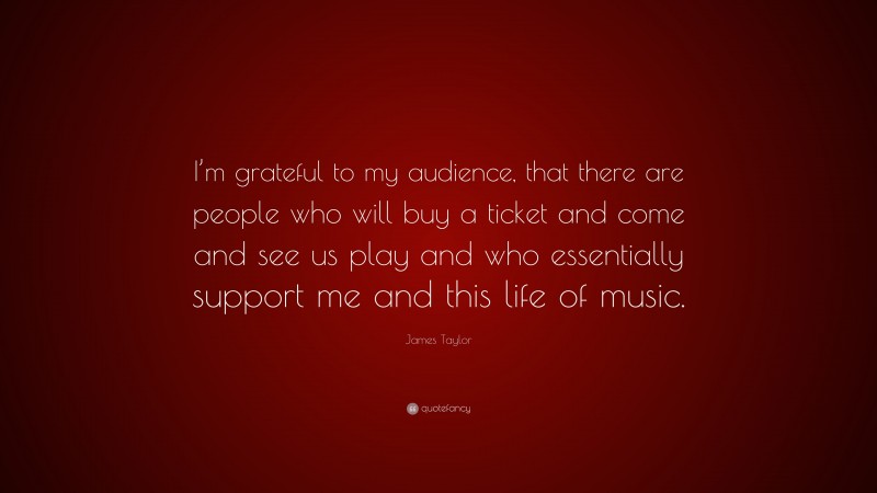 James Taylor Quote: “I’m grateful to my audience, that there are people who will buy a ticket and come and see us play and who essentially support me and this life of music.”
