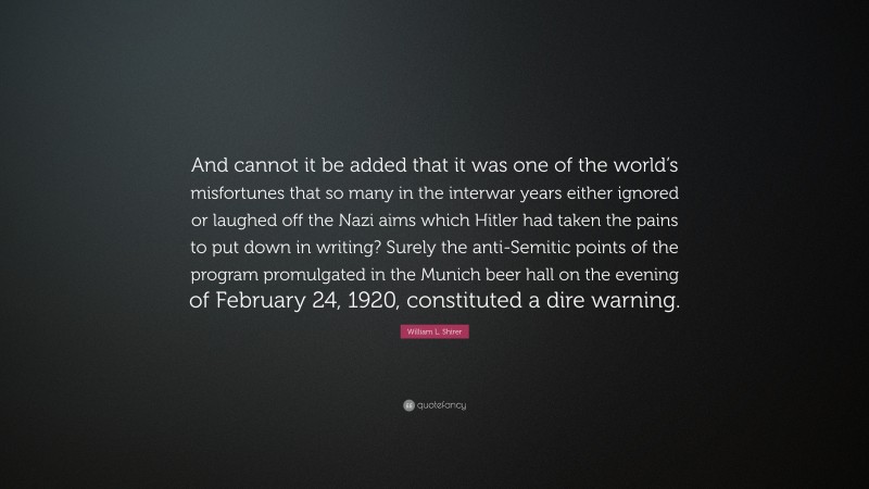 William L. Shirer Quote: “And cannot it be added that it was one of the world’s misfortunes that so many in the interwar years either ignored or laughed off the Nazi aims which Hitler had taken the pains to put down in writing? Surely the anti-Semitic points of the program promulgated in the Munich beer hall on the evening of February 24, 1920, constituted a dire warning.”