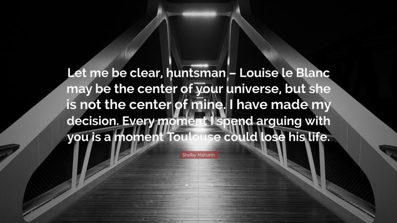 Shelby Mahurin Quote: “Let me be clear, huntsman – Louise le Blanc may be the center of your universe, but she is not the center of mine. I have made my decision. Every moment I spend arguing with you is a moment Toulouse could lose his life.”