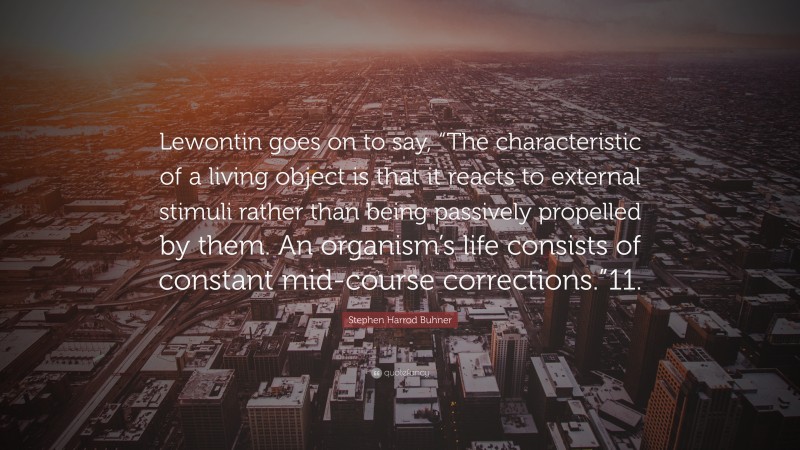 Stephen Harrod Buhner Quote: “Lewontin goes on to say, “The characteristic of a living object is that it reacts to external stimuli rather than being passively propelled by them. An organism’s life consists of constant mid-course corrections.”11.”