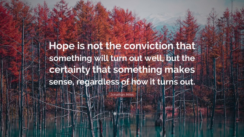Jonathan Miles Quote: “Hope is not the conviction that something will turn out well, but the certainty that something makes sense, regardless of how it turns out.”