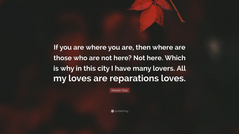 Natalie Diaz Quote: “If you are where you are, then where are those who are not here? Not here. Which is why in this city I have many lovers. All my loves are reparations loves.”