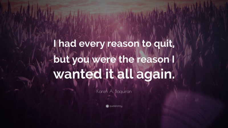 Karen A. Baquiran Quote: “I had every reason to quit, but you were the reason I wanted it all again.”