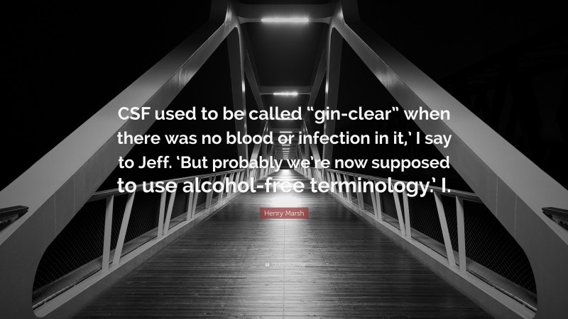 Henry Marsh Quote: “CSF used to be called “gin-clear” when there was no blood or infection in it,’ I say to Jeff. ‘But probably we’re now supposed to use alcohol-free terminology.’ I.”