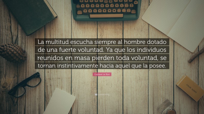Gustave Le Bon Quote: “La multitud escucha siempre al hombre dotado de una fuerte voluntad. Ya que los individuos reunidos en masa pierden toda voluntad, se tornan instintivamente hacia aquel que la posee.”