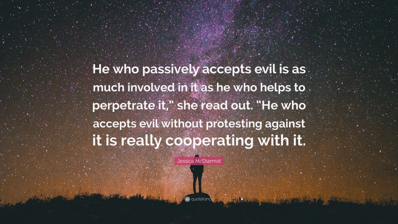 Jessica McDiarmid Quote: “He who passively accepts evil is as much involved in it as he who helps to perpetrate it,” she read out. “He who accepts evil without protesting against it is really cooperating with it.”