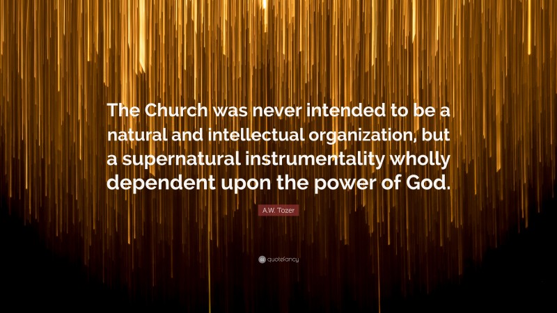A.W. Tozer Quote: “The Church was never intended to be a natural and intellectual organization, but a supernatural instrumentality wholly dependent upon the power of God.”