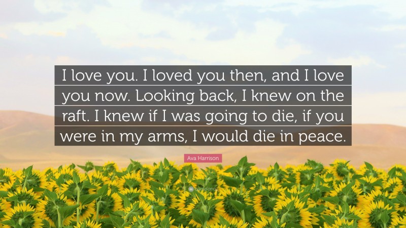 Ava Harrison Quote: “I love you. I loved you then, and I love you now. Looking back, I knew on the raft. I knew if I was going to die, if you were in my arms, I would die in peace.”
