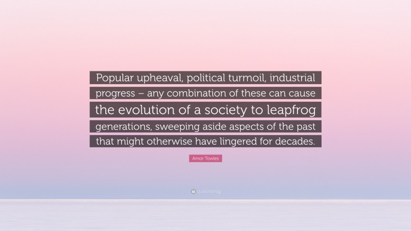 Amor Towles Quote: “Popular upheaval, political turmoil, industrial progress – any combination of these can cause the evolution of a society to leapfrog generations, sweeping aside aspects of the past that might otherwise have lingered for decades.”