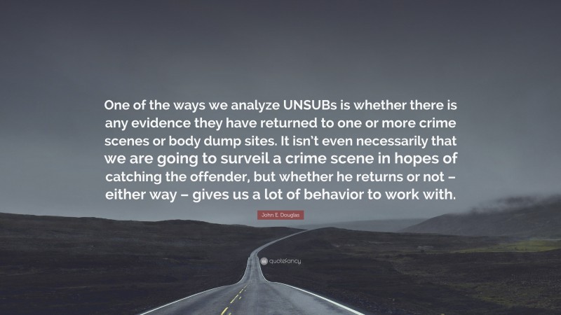 John E. Douglas Quote: “One of the ways we analyze UNSUBs is whether there is any evidence they have returned to one or more crime scenes or body dump sites. It isn’t even necessarily that we are going to surveil a crime scene in hopes of catching the offender, but whether he returns or not – either way – gives us a lot of behavior to work with.”