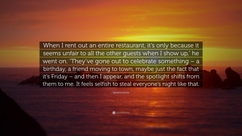 Katharine McGee Quote: “When I rent out an entire restaurant, it’s only because it seems unfair to all the other guests when I show up,′ he went on. ‘They’ve gone out to celebrate something – a birthday, a friend moving to town, maybe just the fact that it’s Friday – and then I appear, and the spotlight shifts from them to me. It feels selfish to steal everyone’s night like that.”