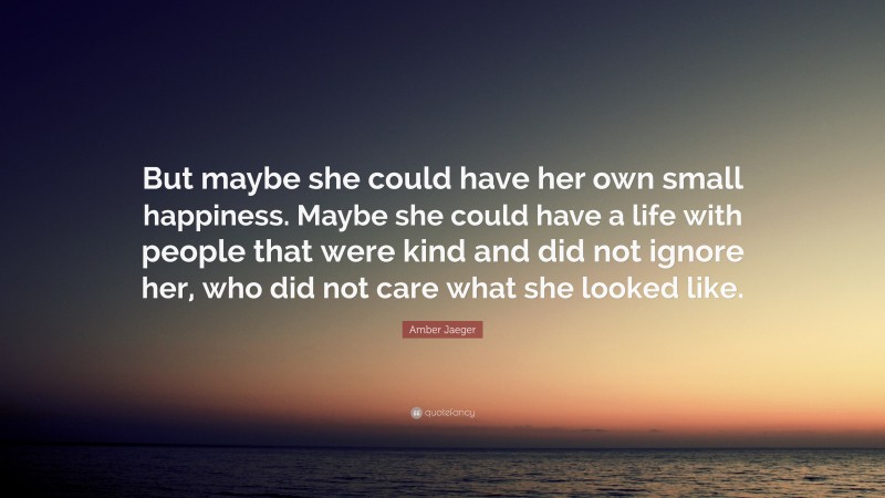 Amber Jaeger Quote: “But maybe she could have her own small happiness. Maybe she could have a life with people that were kind and did not ignore her, who did not care what she looked like.”