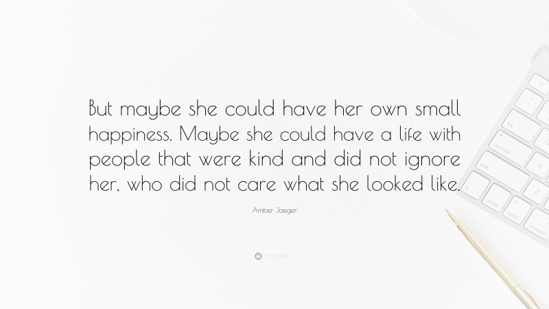 Amber Jaeger Quote: “But maybe she could have her own small happiness. Maybe she could have a life with people that were kind and did not ignore her, who did not care what she looked like.”