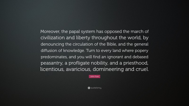 John Foxe Quote: “Moreover, the papal system has opposed the march of civilization and liberty throughout the world, by denouncing the circulation of the Bible, and the general diffusion of knowledge. Turn to every land where popery predominates, and you will find an ignorant and debased peasantry, a profligate nobility, and a priesthood, licentious, avaricious, domineering and cruel.”