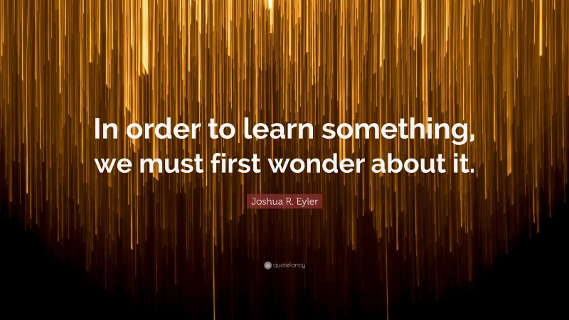 Joshua R. Eyler Quote: “In order to learn something, we must first wonder about it.”