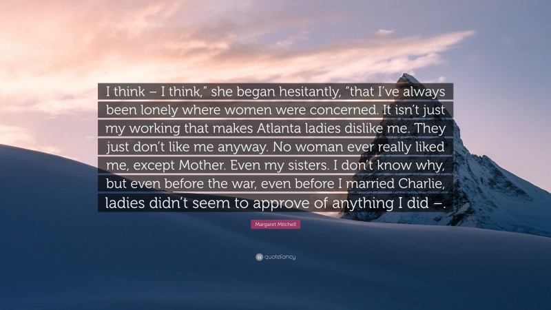 Margaret Mitchell Quote: “I think – I think,” she began hesitantly, “that I’ve always been lonely where women were concerned. It isn’t just my working that makes Atlanta ladies dislike me. They just don’t like me anyway. No woman ever really liked me, except Mother. Even my sisters. I don’t know why, but even before the war, even before I married Charlie, ladies didn’t seem to approve of anything I did –.”