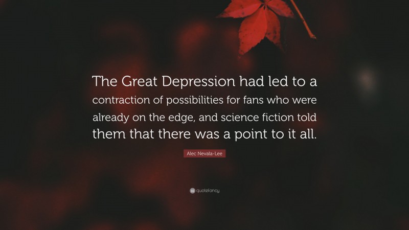 Alec Nevala-Lee Quote: “The Great Depression had led to a contraction of possibilities for fans who were already on the edge, and science fiction told them that there was a point to it all.”