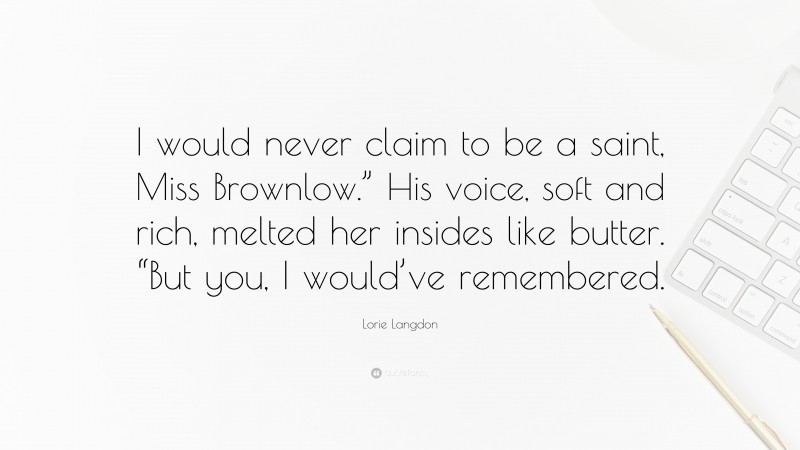 Lorie Langdon Quote: “I would never claim to be a saint, Miss Brownlow.” His voice, soft and rich, melted her insides like butter. “But you, I would’ve remembered.”