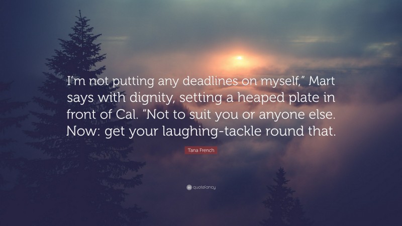 Tana French Quote: “I’m not putting any deadlines on myself,” Mart says with dignity, setting a heaped plate in front of Cal. “Not to suit you or anyone else. Now: get your laughing-tackle round that.”