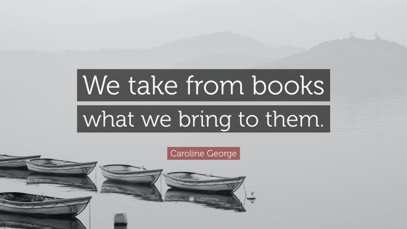 Caroline George Quote: “We take from books what we bring to them.”