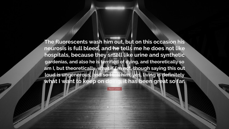 Raven Leilani Quote: “The fluorescents wash him out, but on this occasion his neurosis is full bleed, and he tells me he does not like hospitals, because they smell like urine and synthetic gardenias, and also he is terrified of dying, and theoretically so am I, but theoretically, what if I’m not, though saying this out loud is ungenerous, and so I tell him, yes, living is definitely what I want to keep on doing, it has been great so far.”