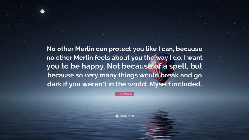Tracy Deonn Quote: “No other Merlin can protect you like I can, because no other Merlin feels about you the way I do. I want you to be happy. Not because of a spell, but because so very many things would break and go dark if you weren’t in the world. Myself included.”