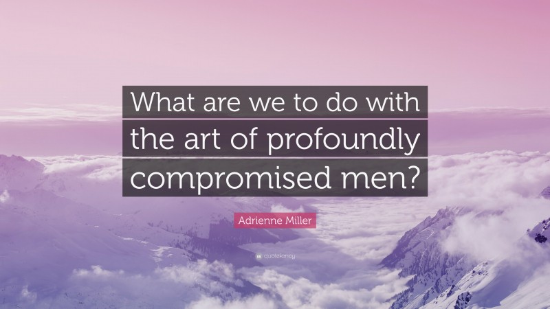 Adrienne Miller Quote: “What are we to do with the art of profoundly compromised men?”