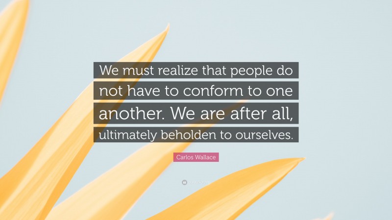 Carlos Wallace Quote: “We must realize that people do not have to conform to one another. We are after all, ultimately beholden to ourselves.”