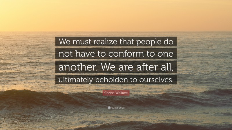 Carlos Wallace Quote: “We must realize that people do not have to conform to one another. We are after all, ultimately beholden to ourselves.”