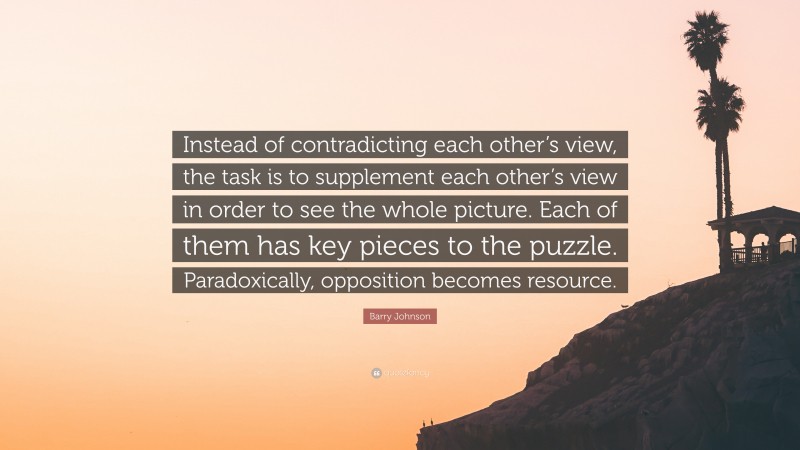 Barry Johnson Quote: “Instead of contradicting each other’s view, the task is to supplement each other’s view in order to see the whole picture. Each of them has key pieces to the puzzle. Paradoxically, opposition becomes resource.”