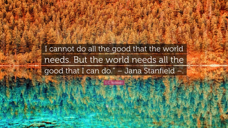 I. C. Robledo Quote: “I cannot do all the good that the world needs. But the world needs all the good that I can do.” – Jana Stanfield –.”