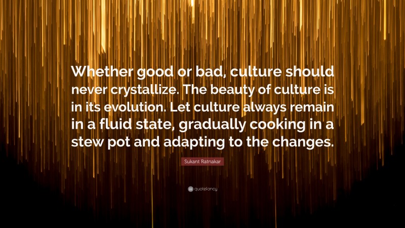 Sukant Ratnakar Quote: “Whether good or bad, culture should never crystallize. The beauty of culture is in its evolution. Let culture always remain in a fluid state, gradually cooking in a stew pot and adapting to the changes.”