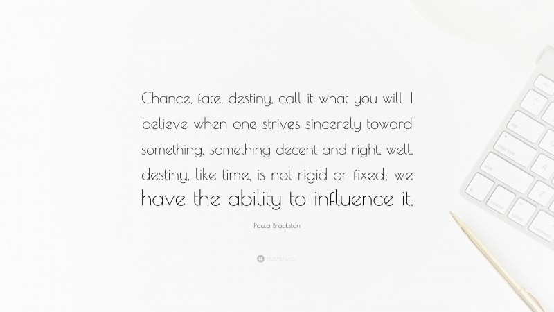 Paula Brackston Quote: “Chance, fate, destiny, call it what you will. I believe when one strives sincerely toward something, something decent and right, well, destiny, like time, is not rigid or fixed; we have the ability to influence it.”