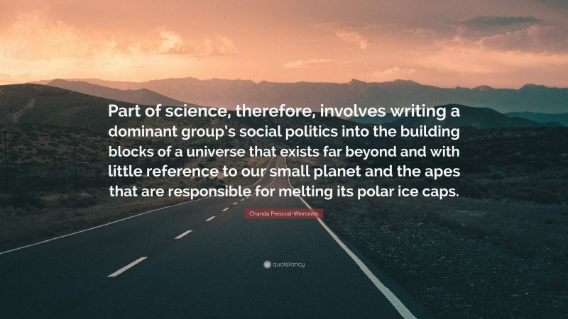 Chanda Prescod-Weinstein Quote: “Part of science, therefore, involves writing a dominant group’s social politics into the building blocks of a universe that exists far beyond and with little reference to our small planet and the apes that are responsible for melting its polar ice caps.”