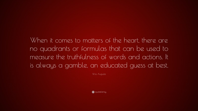 Wiss Auguste Quote: “When it comes to matters of the heart, there are no quadrants or formulas that can be used to measure the truthfulness of words and actions. It is always a gamble, an educated guess at best.”