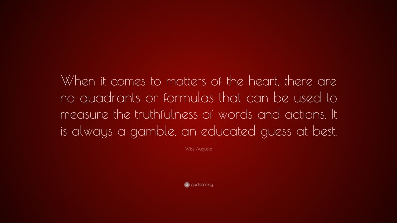Wiss Auguste Quote: “When it comes to matters of the heart, there are no quadrants or formulas that can be used to measure the truthfulness of words and actions. It is always a gamble, an educated guess at best.”