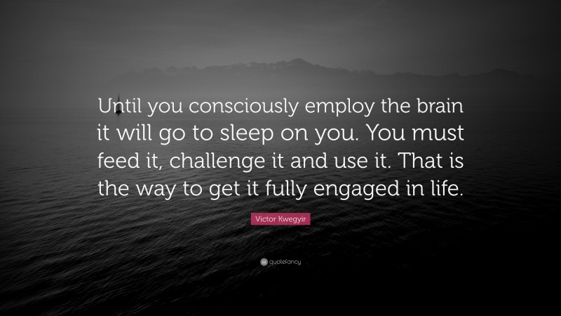 Victor Kwegyir Quote: “Until you consciously employ the brain it will go to sleep on you. You must feed it, challenge it and use it. That is the way to get it fully engaged in life.”