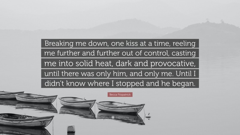 Becca Fitzpatrick Quote: “Breaking me down, one kiss at a time, reeling me further and further out of control, casting me into solid heat, dark and provocative, until there was only him, and only me. Until I didn’t know where I stopped and he began.”