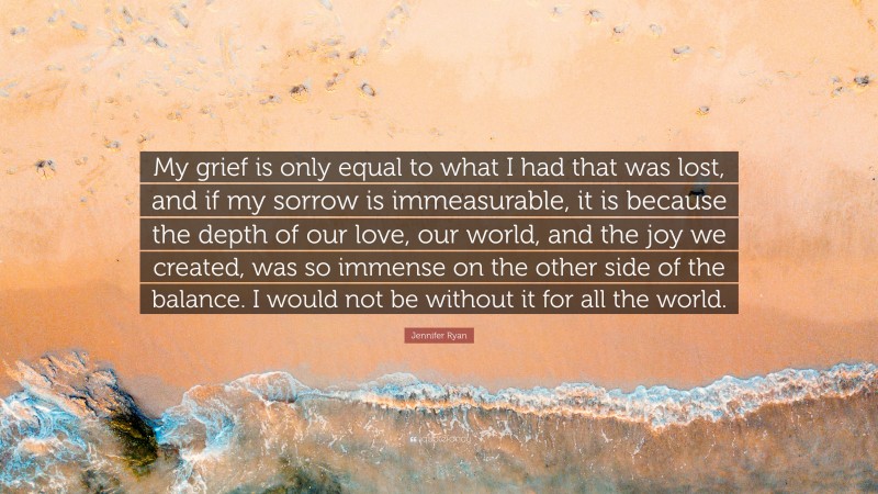 Jennifer Ryan Quote: “My grief is only equal to what I had that was lost, and if my sorrow is immeasurable, it is because the depth of our love, our world, and the joy we created, was so immense on the other side of the balance. I would not be without it for all the world.”