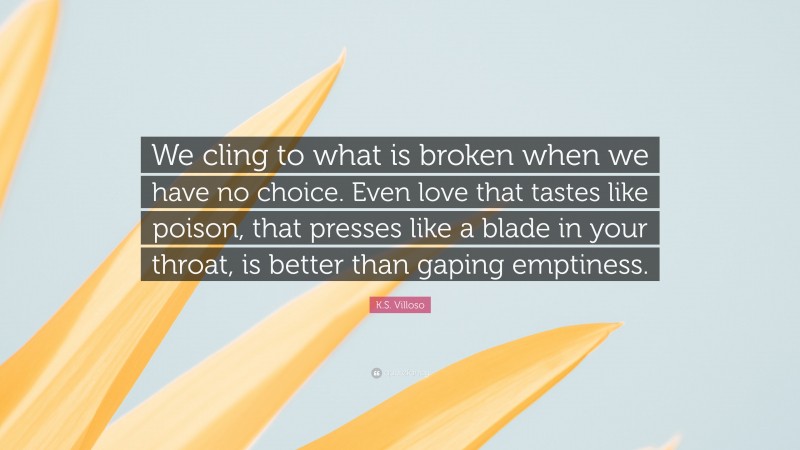 K.S. Villoso Quote: “We cling to what is broken when we have no choice. Even love that tastes like poison, that presses like a blade in your throat, is better than gaping emptiness.”